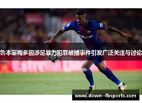 鲁本塞梅多因涉足暴力犯罪被捕事件引发广泛关注与讨论