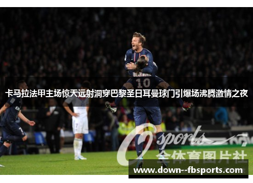 卡马拉法甲主场惊天远射洞穿巴黎圣日耳曼球门引爆场沸腾激情之夜