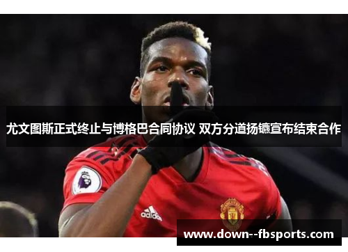 尤文图斯正式终止与博格巴合同协议 双方分道扬镳宣布结束合作